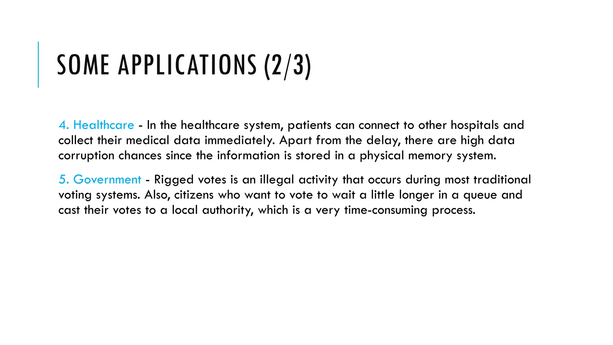 SOME APPLICATIONS (2/3)
4. Healthcare - In the healthcare system, patients can connect to other hospitals and
collect their medical data immediately. Apart from the delay, there are high data
corruption chances since the information is stored in a physical memory system.
5. Government - Rigged votes is an illegal activity that occurs during most traditional
voting systems. Also, citizens who want to vote to wait a little longer in a queue and
cast their votes to a local authority, which is a very time-consuming process.
 