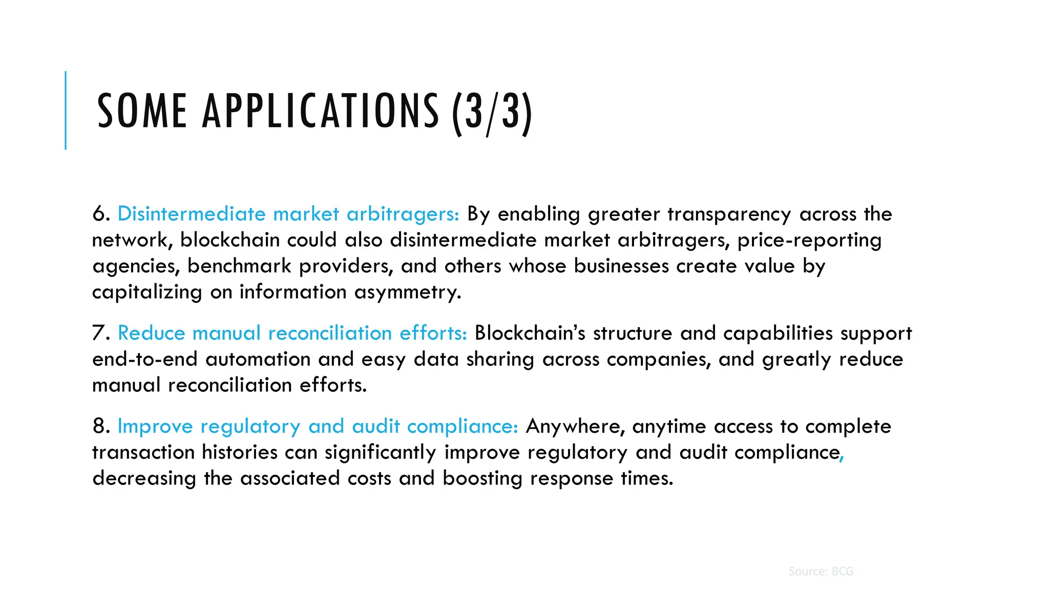 SOME APPLICATIONS (3/3)
6. Disintermediate market arbitragers: By enabling greater transparency across the
network, blockchain could also disintermediate market arbitragers, price-reporting
agencies, benchmark providers, and others whose businesses create value by
capitalizing on information asymmetry.
7. Reduce manual reconciliation efforts: Blockchain’s structure and capabilities support
end-to-end automation and easy data sharing across companies, and greatly reduce
manual reconciliation efforts.
8. Improve regulatory and audit compliance: Anywhere, anytime access to complete
transaction histories can significantly improve regulatory and audit compliance,
decreasing the associated costs and boosting response times.
Source: BCG
 