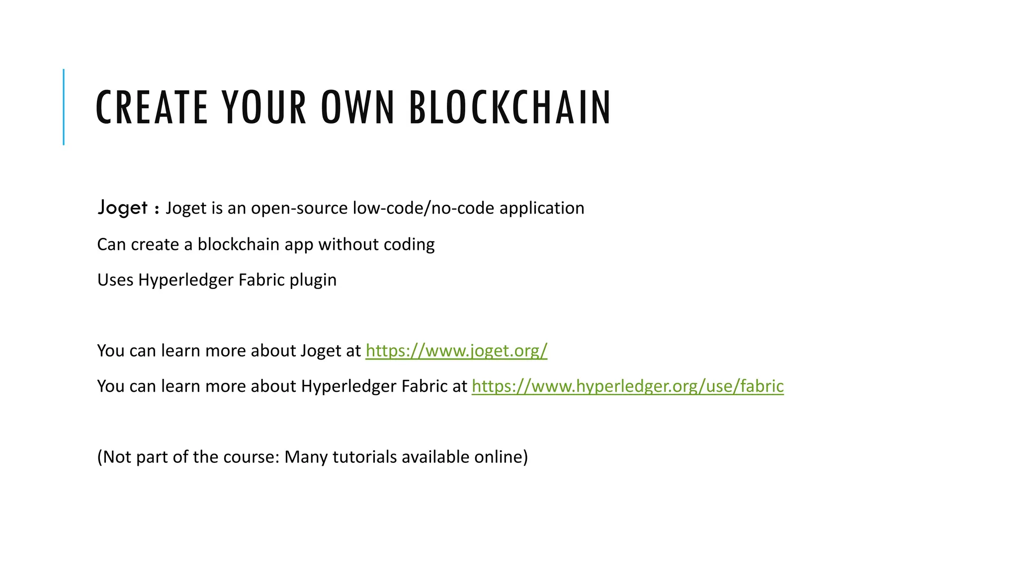 CREATE YOUR OWN BLOCKCHAIN
Joget : Joget is an open-source low-code/no-code application
Can create a blockchain app without coding
Uses Hyperledger Fabric plugin
You can learn more about Joget at https://www.joget.org/
You can learn more about Hyperledger Fabric at https://www.hyperledger.org/use/fabric
(Not part of the course: Many tutorials available online)
 