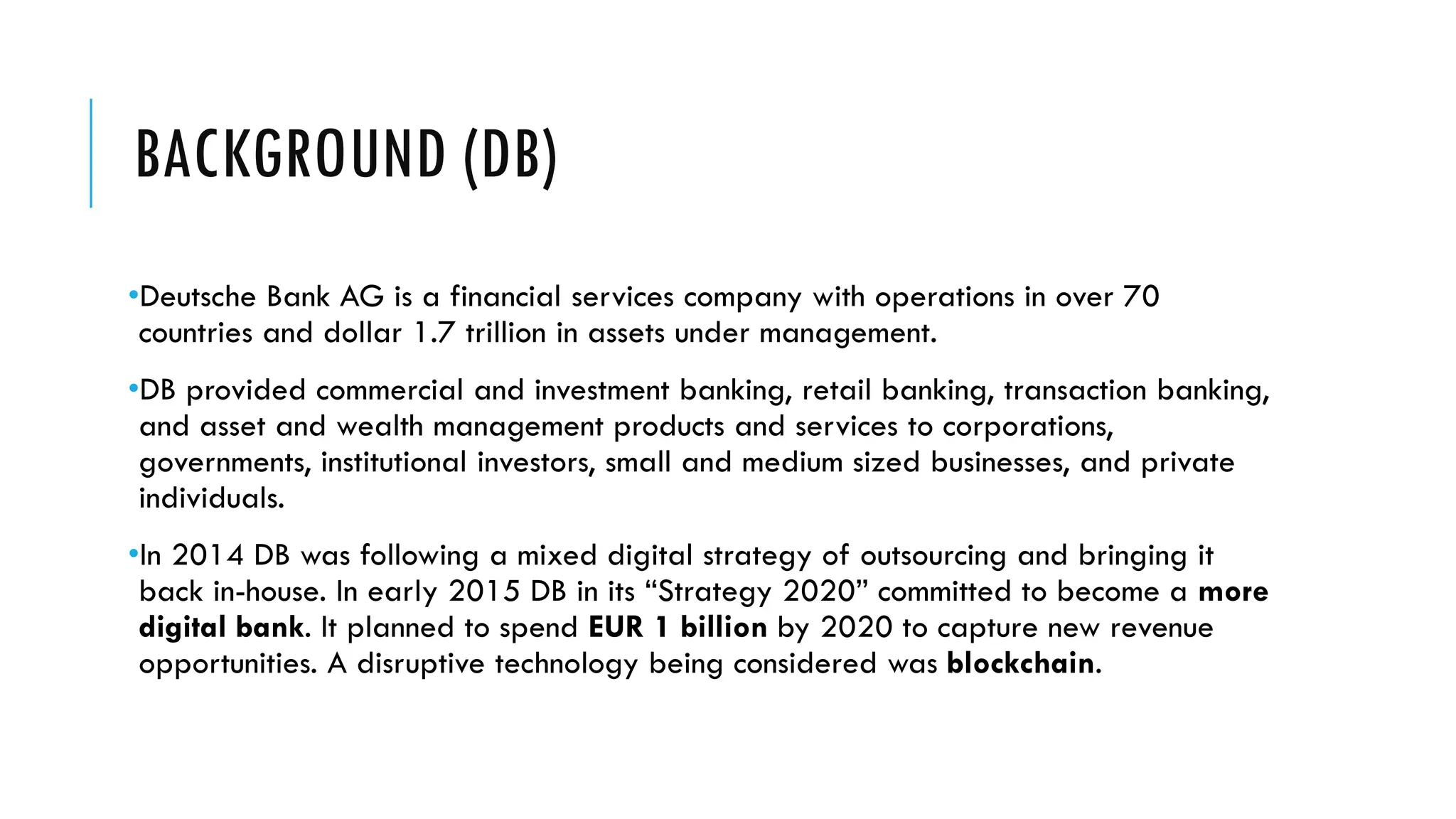 BACKGROUND (DB)
•Deutsche Bank AG is a financial services company with operations in over 70
countries and dollar 1.7 trillion in assets under management.
•DB provided commercial and investment banking, retail banking, transaction banking,
and asset and wealth management products and services to corporations,
governments, institutional investors, small and medium sized businesses, and private
individuals.
•In 2014 DB was following a mixed digital strategy of outsourcing and bringing it
back in-house. In early 2015 DB in its “Strategy 2020” committed to become a more
digital bank. It planned to spend EUR 1 billion by 2020 to capture new revenue
opportunities. A disruptive technology being considered was blockchain.
 