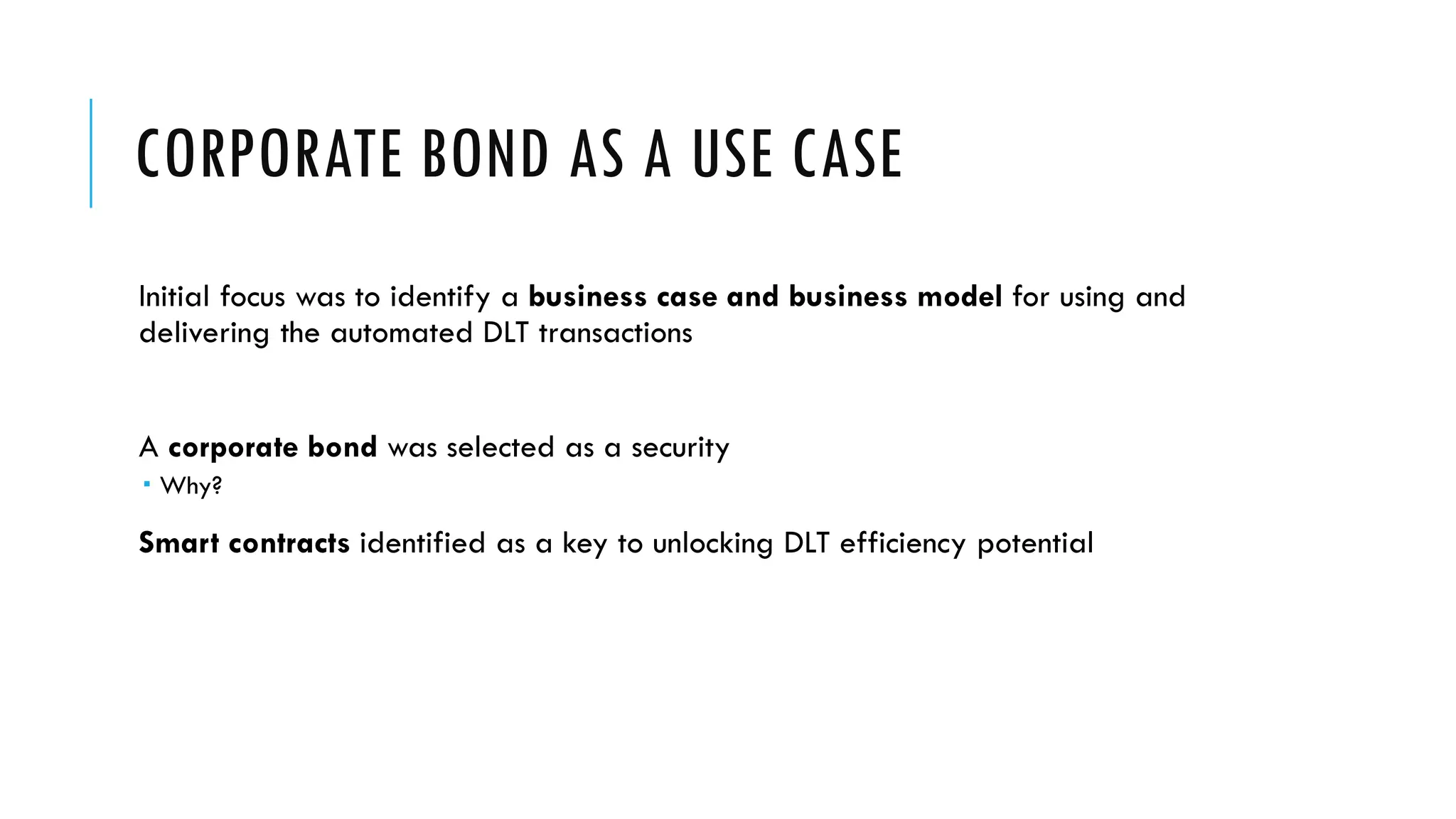 CORPORATE BOND AS A USE CASE
Initial focus was to identify a business case and business model for using and
delivering the automated DLT transactions
A corporate bond was selected as a security
 Why?
Smart contracts identified as a key to unlocking DLT efficiency potential
 