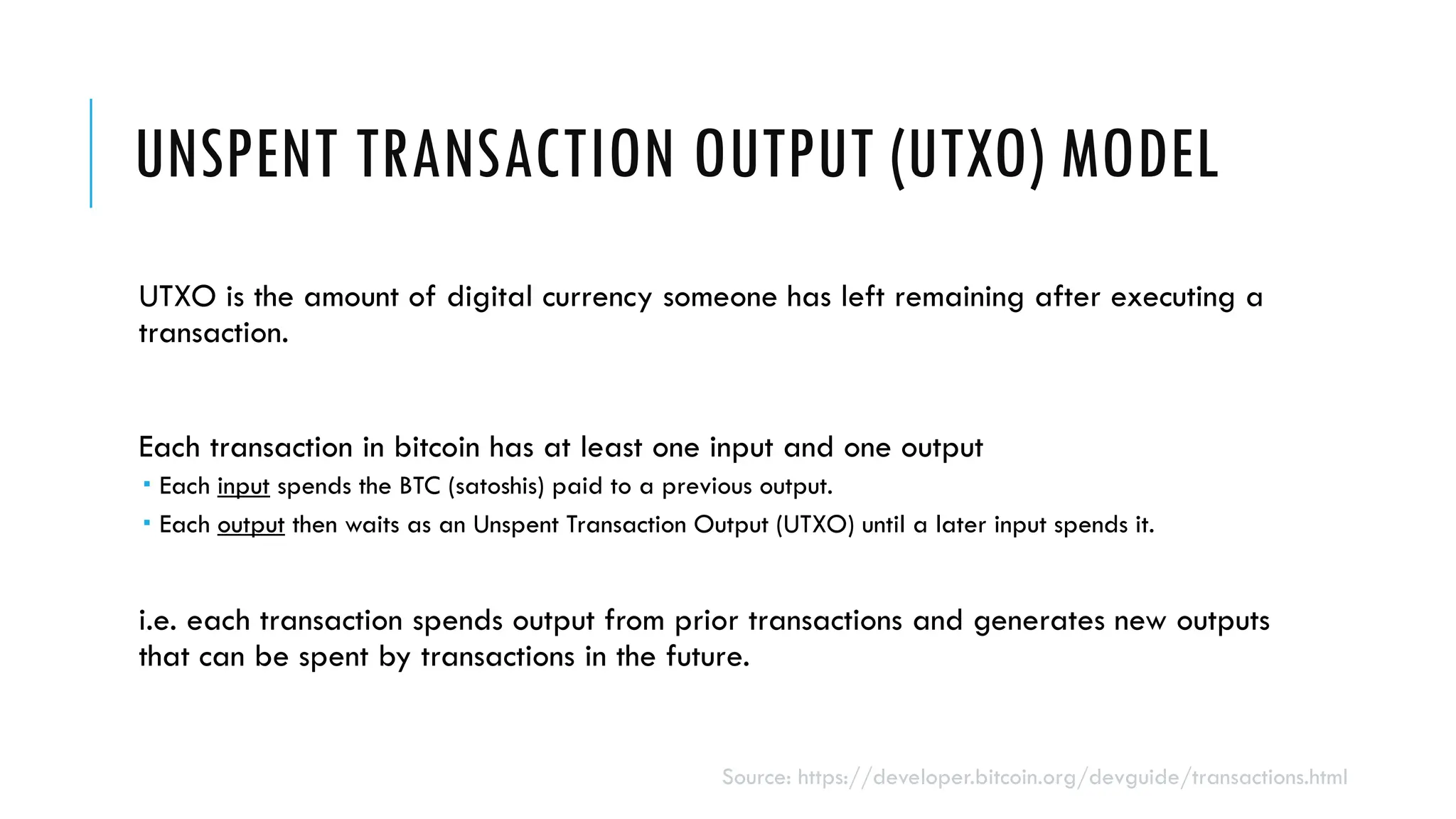 UNSPENT TRANSACTION OUTPUT (UTXO) MODEL
UTXO is the amount of digital currency someone has left remaining after executing a
transaction.
Each transaction in bitcoin has at least one input and one output
 Each input spends the BTC (satoshis) paid to a previous output.
 Each output then waits as an Unspent Transaction Output (UTXO) until a later input spends it.
i.e. each transaction spends output from prior transactions and generates new outputs
that can be spent by transactions in the future.
Source: https://developer.bitcoin.org/devguide/transactions.html
 
