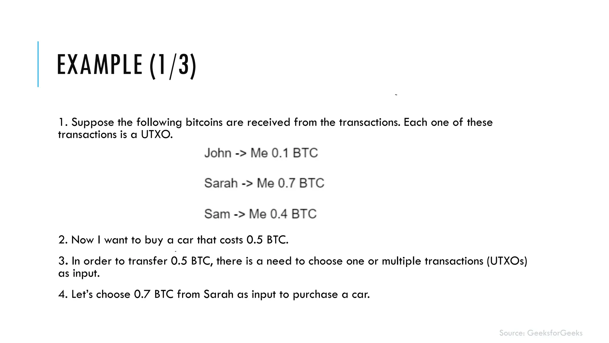 EXAMPLE (1/3)
1. Suppose the following bitcoins are received from the transactions. Each one of these
transactions is a UTXO.
2. Now I want to buy a car that costs 0.5 BTC.
3. In order to transfer 0.5 BTC, there is a need to choose one or multiple transactions (UTXOs)
as input.
4. Let’s choose 0.7 BTC from Sarah as input to purchase a car.
Source: GeeksforGeeks
 
