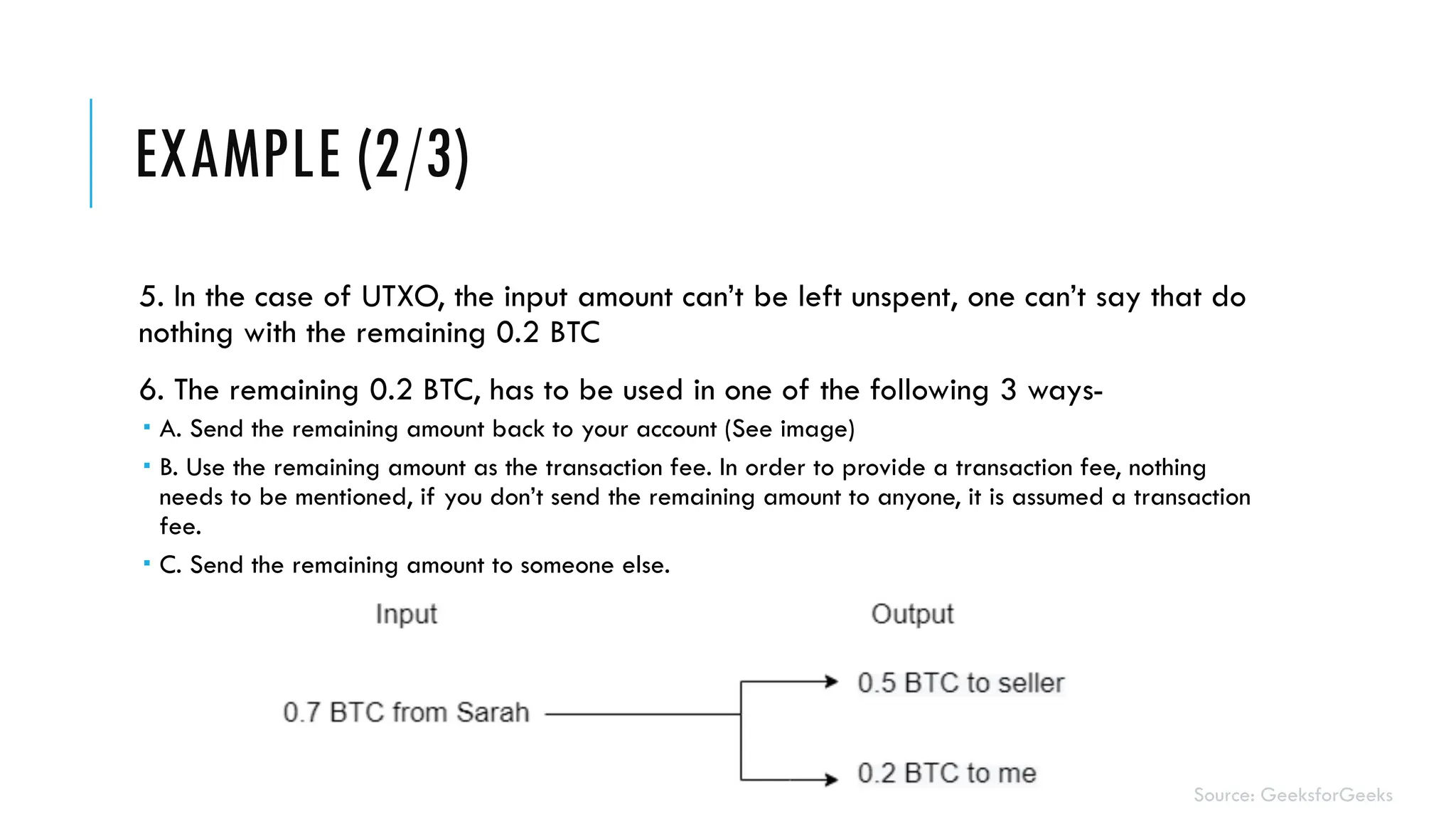 EXAMPLE (2/3)
5. In the case of UTXO, the input amount can’t be left unspent, one can’t say that do
nothing with the remaining 0.2 BTC
6. The remaining 0.2 BTC, has to be used in one of the following 3 ways-
 A. Send the remaining amount back to your account (See image)
 B. Use the remaining amount as the transaction fee. In order to provide a transaction fee, nothing
needs to be mentioned, if you don’t send the remaining amount to anyone, it is assumed a transaction
fee.
 C. Send the remaining amount to someone else.
Source: GeeksforGeeks
 