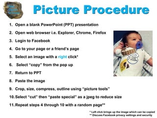1. Open a blank PowerPoint (PPT) presentation
2. Open web browser i.e. Explorer, Chrome, Firefox
3. Login to Facebook
4. Go to your page or a friend’s page
5. Select an image with a right click*
6. Select “copy” from the pop up
7. Return to PPT
8. Paste the image
9. Crop, size, compress, outline using “picture tools”
10.Select “cut” then “paste special” as a jpeg to reduce size
11.Repeat steps 4 through 10 with a random page**
Picture Procedure
* Left click brings up the image which can be copied
** Discuss Facebook privacy settings and security
 