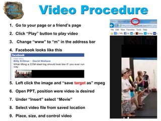1. Go to your page or a friend’s page
2. Click “Play” button to play video
3. Change “www” to “m” in the address bar
4. Facebook looks like this
5. Left click the image and “save target as” mpeg
6. Open PPT, position were video is desired
7. Under “Insert” select “Movie”
8. Select video file from saved location
9. Place, size, and control video
Video Procedure
 