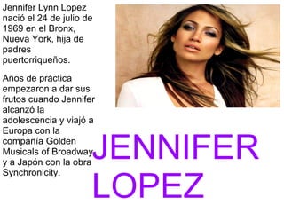 Jennifer Lynn Lopez
nació el 24 de julio de
1969 en el Bronx,
Nueva York, hija de
padres
puertorriqueños.
Años de práctica
empezaron a dar sus
frutos cuando Jennifer
alcanzó la
adolescencia y viajó a
Europa con la
compañía Golden
Musicals of Broadway
y a Japón con la obra
Synchronicity.
JENNIFER
LOPEZ
 