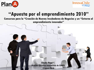 “ Apuesta por el emprendimiento 2010” Concursos para la “Creación de Nuevas Incubadoras de Negocios y un “Entorno al emprendimiento innovador” Claudio Maggi C. Director Ejecutivo InnovaChile de CORFO 12 enero 2010 