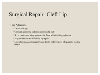 Surgical Repair- Cleft Lip
◦Lip Adhesions-
◦2 weeks of age
◦Converts complete cleft into incomplete cleft
◦Serves as temporizing measure for those with feeding problems
◦May interfere with definitive lip repair
◦Less often needed in recent years due to wider variety of specialty feeding
nipples
 