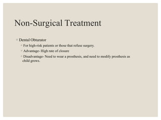Non-Surgical Treatment
◦Dental Obturator
◦For high-risk patients or those that refuse surgery.
◦Advantage- High rate of closure
◦Disadvantage- Need to wear a prosthesis, and need to modify prosthesis as
child grows.
 
