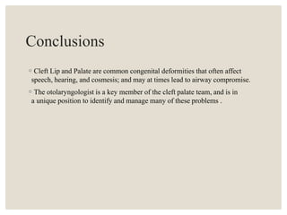 Conclusions
◦Cleft Lip and Palate are common congenital deformities that often affect
speech, hearing, and cosmesis; and may at times lead to airway compromise.
◦The otolaryngologist is a key member of the cleft palate team, and is in
a unique position to identify and manage many of these problems .
 