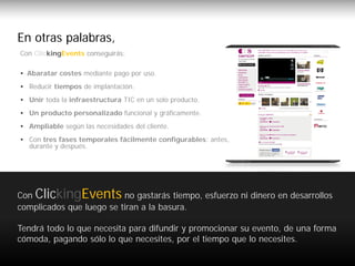 En otras palabras,
     verlo ClickingEvents conseguirás:
      Con en detalle…

      • Abaratar costes mediante pago por uso.
      • Reducir tiempos de implantación.
      • Unir toda la infraestructura TIC en un solo producto.
      • Un producto personalizado funcional y gráficamente.
      • Ampliable según las necesidades del cliente.
      • Con tres fases temporales fácilmente configurables: antes,
        durante y después.




     Con ClickingEvents no gastarás tiempo, esfuerzo ni dinero en desarrollos
     complicados que luego se tiran a la basura.

     Tendrá todo lo que necesita para difundir y promocionar su evento, de una forma
     cómoda, pagando sólo lo que necesites, por el tiempo que lo necesites.

www.clickingevents.com                                                                 7
 