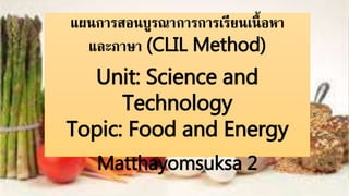 แผนการสอนบูรณาการการเรียนเนื้อหา
และภาษา (CLIL Method)
Unit: Science and
Technology
Topic: Food and Energy
Matthayomsuksa 2
 