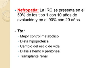  Nefropatía: La IRC se presenta en el
50% de los tipo 1 con 10 años de
evolución y en el 90% con 20 años.
- Tto:
◦ Mejor control metabólico
◦ Dieta hipoproteica
◦ Cambio del estilo de vida
◦ Diálisis hemo y peritoneal
◦ Transplante renal
 