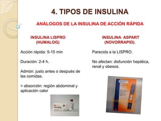 4. TIPOS DE INSULINA
ANÁLOGOS DE LA INSULINA DE ACCIÓN RÁPIDA
INSULINA LISPRO
(HUMALOG)
Acción rápida: 5-15 min
Duración: 2-4 h.
Admón: justo antes o después de
las comidas.
> absorción: región abdominal y
aplicación calor
INSULINA ASPART
(NOVORRAPID).
Parecida a la LISPRO.
No afectan: disfunción hepática,
renal y obesos.
 
