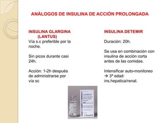 ANÁLOGOS DE INSULINA DE ACCIÓN PROLONGADA
INSULINA GLARGINA
(LANTUS)
Vía s.c preferible por la
noche.
Sin picos durante casi
24h.
Acción: 1-2h después
de administrarse por
vía sc
INSULINA DETEMIR
Duración: 20h.
Se usa en combinación con
insulina de acción corta
antes de las comidas.
Intensificar auto-monitoreo
 3ª edad:
ins.hepatica/renal.
 