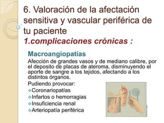 6. Valoración de la afectación
sensitiva y vascular periférica de
tu paciente
1.complicaciones crónicas :
Macroangiopatías
Afección de grandes vasos y de mediano calibre, por
el deposito de placas de ateroma, disminuyendo el
aporte de sangre a los tejidos, afectando a los
distintos órganos.
Pudiendo provocar:
Coronariopatías
Infartos o hemorragias
Insuficiencia renal
Arteriopatía periférica
 