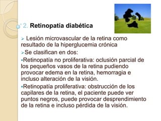2. Retinopatía diabética
 Lesión microvascular de la retina como
resultado de la hiperglucemia crónica
Se clasifican en dos:
Retinopatía no proliferativa: oclusión parcial de
los pequeños vasos de la retina pudiendo
provocar edema en la retina, hemorragia e
incluso alteración de la visión.
Retinopatía proliferativa: obstrucción de los
capilares de la retina, el paciente puede ver
puntos negros, puede provocar desprendimiento
de la retina e incluso pérdida de la visión.
 