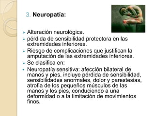 3. Neuropatía:
 Alteración neurológica.
 pérdida de sensibilidad protectora en las
extremidades inferiores.
 Riesgo de complicaciones que justifican la
amputación de las extremidades inferiores.
 Se clasifica en:
 Neuropatía sensitiva: afección bilateral de
manos y pies, incluye pérdida de sensibilidad,
sensibilidades anormales, dolor y parestesias,
atrofia de los pequeños músculos de las
manos y los pies, conduciendo a una
deformidad o a la limitación de movimientos
finos.
 