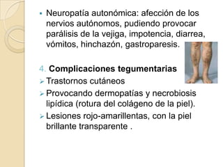  Neuropatía autonómica: afección de los
nervios autónomos, pudiendo provocar
parálisis de la vejiga, impotencia, diarrea,
vómitos, hinchazón, gastroparesis.
4. Complicaciones tegumentarias
 Trastornos cutáneos
 Provocando dermopatías y necrobiosis
lipídica (rotura del colágeno de la piel).
 Lesiones rojo-amarillentas, con la piel
brillante transparente .
 