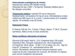Antecedentes patológicos de interés:
Hipertensión arterial (PA 160/90 mmHg).
Obesidad de tipo I (IMC = 32 Kg/m2). Diabetes Mellitus tipo 2
No alergias conocidas
Tratamiento médico: captopril 25 mg en desayuno.
hipolipemiante: sinvastatina 40 mg en cena. IAntidiabéticos orales:
metformina 850 mg en D, A y cena + insulina lantus (0,2 unidades
/kg/dia: 16 unidades a las 23 horas)
Valoración Física.
P. Arterial 105/ 65; Frc. 115 lpm. F.Resp. 28rpm. Tª 38,2º. Diuresís
osmóticas, 500cc en las 2 horas anteriores.
Datos analíticos relevantes al ingreso:
Glucosa 6,08 mg/dl; HbA1c: 12.5; Colesterol total: 235 mg/dl;
Colesterol HDL: 54mg/dl; Colesterol LDL: 95.5;Triglicéridos:
311mg/dl Na 150.6 mEq/l; Cl 98.7; K 5,2 mEq/l; Ca. 9.6; Mg 2.2;
Urea:27; Creatinina 1.0, osmolaridad sérica 350
mOsm; Obnubilada, desorientación temporo-espacial, poca
turgencia de piel y sequedad de mucosas. Se deciden su ingreso
para control metabólico del paciente.
 