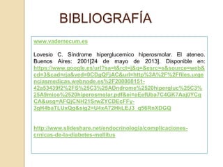 BIBLIOGRAFÍA
www.vademecum.es
Lovesio C. Síndrome hiperglucemico hiperosmolar. El ateneo.
Buenos Aires: 2001[24 de mayo de 2013]. Disponible en:
https://www.google.es/url?sa=t&rct=j&q=&esrc=s&source=web&
cd=3&cad=rja&ved=0CDgQFjAC&url=http%3A%2F%2Ffiles.urge
nciasmedicas.webnode.es%2F200000151-
42a53439f2%2FS%25C3%25ADndrome%2520hipergluc%25C3%
25A9mico%2520hiperosmolar.pdf&ei=eEefUba7C4GK7Aaj0YCg
CA&usg=AFQjCNH21SrwZYCDEcFFy-
3gH4baTLUxQg&sig2=U4xA72HkLEJ3_q56RnXDGQ
http://www.slideshare.net/endocrinologia/complicaciones-
crnicas-de-la-diabetes-mellitus
 