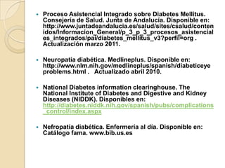  Proceso Asistencial Integrado sobre Diabetes Mellitus.
Consejería de Salud. Junta de Andalucía. Disponible en:
http://www.juntadeandalucia.es/salud/sites/csalud/conten
idos/Informacion_General/p_3_p_3_procesos_asistencial
es_integrados/pai/diabetes_mellitus_v3?perfil=org .
Actualización marzo 2011.
 Neuropatía diabética. Medlineplus. Disponible en:
http://www.nlm.nih.gov/medlineplus/spanish/diabeticeye
problems.html . Actualizado abril 2010.
 National Diabetes information clearinghouse. The
National Institute of Diabetes and Digestive and Kidney
Diseases (NIDDK). Disponibles en:
http://diabetes.niddk.nih.gov/spanish/pubs/complications
_control/index.aspx
 Nefropatía diabética. Enfermería al día. Disponible en:
Catálogo fama. www.bib.us.es
 