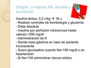 Dirigido a mejorar PA, diuresis y
circulación
Insulina lantus, 0,2 u/kg  16 u
- Realizar controles de trombología y glucemia
- Dieta absoluta
- Insulina por perfusión intravenosa hasta
valores <250 mg/dl
- Administración de K
- Sonda naso-gástrica en caso de paciente
inconsciente
- Suero glucosalino cuando Na>150 mg/dl o en
hipertensión
- Si Na<150 administrar cloruro sódico
 