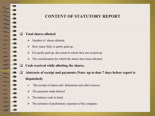 CONTENT OF STATUTORY REPORT 
 Total shares allotted 
 Number of shares allotted. 
 How many fully or partly paid up. 
 For partly paid up, the extent to which they are so paid up. 
 The consideration for which the shares have been allotted. 
 Cash received while allotting the shares. 
 Abstracts of receipt and payments (Note: up to date 7 days before report is 
dispatched) 
 The receipt of shares and debentures and other sources. 
 The payment made thereof. 
 The balance cash in hand. 
 The estimate of preliminary expenses of the company. 
 
