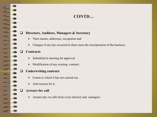 CONTD… 
 Directors, Auditors, Managers & Secretary 
 Their names, addresses, occupation and 
 Changes if any has occurred in them since the incorporation of the business. 
 Contracts 
 Submitted in meeting for approval. 
 Modification of any existing contract. 
 Underwriting contract 
 Extent to which it has not carried out. 
 And reasons for it. 
 Arrears for call 
 Arrears due on calls from every director and managers. 
 