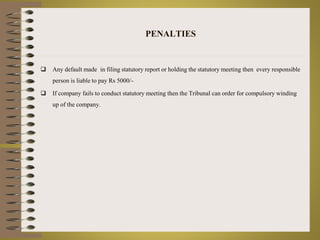 PENALTIES 
 Any default made in filing statutory report or holding the statutory meeting then every responsible 
person is liable to pay Rs 5000/- 
 If company fails to conduct statutory meeting then the Tribunal can order for compulsory winding 
up of the company. 
 