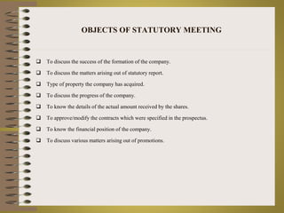 OBJECTS OF STATUTORY MEETING 
 To discuss the success of the formation of the company. 
 To discuss the matters arising out of statutory report. 
 Type of property the company has acquired. 
 To discuss the progress of the company. 
 To know the details of the actual amount received by the shares. 
 To approve/modify the contracts which were specified in the prospectus. 
 To know the financial position of the company. 
 To discuss various matters arising out of promotions. 
 
