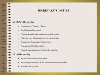 SECRETARY’S DUTIES 
 Before the meeting 
 Preparation of Statutory Report. 
 Certification of the report. 
 Printing & sending the statutory reports & notice. 
 Filing the copy of statutory reports with registrar. 
 Drawing up the agenda of the meeting. 
 Preparation of list of members. 
 Necessary arrangement of holding the meeting. 
 At the meeting 
 Secure attendance of the members. 
 Receiving the Directors & the Members to the comfortable. 
 Ascertain the Quorum. 
 