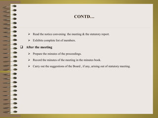 CONTD… 
 Read the notice convening the meeting & the statutory report. 
 Exhibits complete list of members. 
 After the meeting 
 Prepare the minutes of the proceedings. 
 Record the minutes of the meeting in the minutes book. 
 Carry out the suggestions of the Board , if any, arising out of statutory meeting. 
 