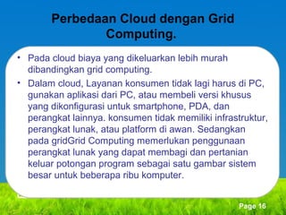 Perbedaan Cloud dengan Grid
Computing.
• Pada cloud biaya yang dikeluarkan lebih murah
dibandingkan grid computing.
• Dalam cloud, Layanan konsumen tidak lagi harus di PC,
gunakan aplikasi dari PC, atau membeli versi khusus
yang dikonfigurasi untuk smartphone, PDA, dan
perangkat lainnya. konsumen tidak memiliki infrastruktur,
perangkat lunak, atau platform di awan. Sedangkan
pada gridGrid Computing memerlukan penggunaan
perangkat lunak yang dapat membagi dan pertanian
keluar potongan program sebagai satu gambar sistem
besar untuk beberapa ribu komputer.
Page 16

 