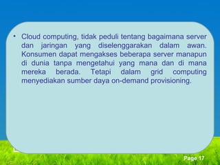 • Cloud computing, tidak peduli tentang bagaimana server
dan jaringan yang diselenggarakan dalam awan.
Konsumen dapat mengakses beberapa server manapun
di dunia tanpa mengetahui yang mana dan di mana
mereka berada. Tetapi dalam grid computing
menyediakan sumber daya on-demand provisioning.

Page 17

 