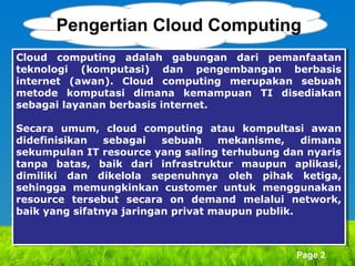 Pengertian Cloud Computing
Cloud computing adalah gabungan dari pemanfaatan
Cloud computing adalah gabungan dari pemanfaatan
teknologi (komputasi) dan pengembangan berbasis
teknologi (komputasi) dan pengembangan berbasis
internet (awan). Cloud computing merupakan sebuah
internet (awan). Cloud computing merupakan sebuah
metode komputasi dimana kemampuan TI disediakan
metode komputasi dimana kemampuan TI disediakan
sebagai layanan berbasis internet.
sebagai layanan berbasis internet.
Secara umum, cloud computing atau kompultasi awan
Secara umum, cloud computing atau kompultasi awan
didefinisikan
didefinisikan sebagai
sebagai sebuah
sebuah mekanisme,
mekanisme, dimana
dimana
sekumpulan IT resource yang saling terhubung dan nyaris
sekumpulan IT resource yang saling terhubung dan nyaris
tanpa batas, baik dari infrastruktur maupun aplikasi,
tanpa batas, baik dari infrastruktur maupun aplikasi,
dimiliki dan dikelola sepenuhnya oleh pihak ketiga,
dimiliki dan dikelola sepenuhnya oleh pihak ketiga,
sehingga memungkinkan customer untuk menggunakan
sehingga memungkinkan customer untuk menggunakan
resource tersebut secara on demand melalui network,
resource tersebut secara on demand melalui network,
baik yang sifatnya jaringan privat maupun publik.
baik yang sifatnya jaringan privat maupun publik.

Page 2

 