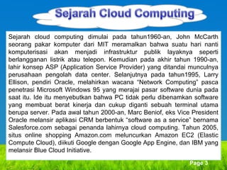 Sejarah cloud computing dimulai pada tahun1960-an, John McCarth
seorang pakar komputer dari MIT meramalkan bahwa suatu hari nanti
komputerisasi akan menjadi infrastruktur publik layaknya seperti
berlangganan listrik atau telepon. Kemudian pada akhir tahun 1990-an,
lahir konsep ASP (Application Service Provider) yang ditandai munculnya
perusahaan pengolah data center. Selanjutnya pada tahun1995, Larry
Ellison, pendiri Oracle, melahirkan wacana “Network Computing” pasca
penetrasi Microsoft Windows 95 yang merajai pasar software dunia pada
saat itu. Ide itu menyebutkan bahwa PC tidak perlu dibenamkan software
yang membuat berat kinerja dan cukup diganti sebuah terminal utama
berupa server. Pada awal tahun 2000-an, Marc Beniof, eks Vice President
Oracle melansir aplikasi CRM berbentuk “software as a service” bernama
Salesforce.com sebagai penanda lahirnya cloud computing. Tahun 2005,
situs online shopping Amazon.com meluncurkan Amazon EC2 (Elastic
Compute Cloud), diikuti Google dengan Google App Engine, dan IBM yang
melansir Blue Cloud Initiative.
Page 3

 