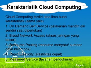 Karakteristik Cloud Computing
Cloud Computing terdiri atas lima buah
karakteristik utama yaitu
1. On Demand Self Service (pelayanan mandiri diri
sendiri saat diperlukan)
2. Broad Network Access (akses jaringan yang
besar)
3. Resource Pooling (resource menyatu/ sumber
daya kelompok)
4. Rapid Elasticity (elastisitas cepat)
5. Measured Service (layanan pengukuran)
Page 4

 