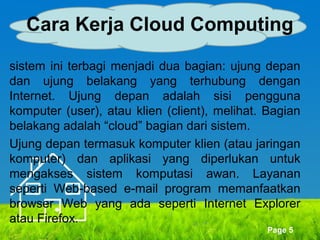 Cara Kerja Cloud Computing
sistem ini terbagi menjadi dua bagian: ujung depan
dan ujung belakang yang terhubung dengan
Internet. Ujung depan adalah sisi pengguna
komputer (user), atau klien (client), melihat. Bagian
belakang adalah “cloud” bagian dari sistem.
Ujung depan termasuk komputer klien (atau jaringan
komputer) dan aplikasi yang diperlukan untuk
mengakses sistem komputasi awan. Layanan
seperti Web-based e-mail program memanfaatkan
browser Web yang ada seperti Internet Explorer
atau Firefox.
Page 5

 