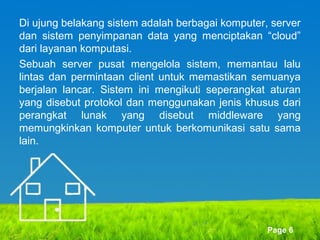 Di ujung belakang sistem adalah berbagai komputer, server
dan sistem penyimpanan data yang menciptakan “cloud”
dari layanan komputasi.
Sebuah server pusat mengelola sistem, memantau lalu
lintas dan permintaan client untuk memastikan semuanya
berjalan lancar. Sistem ini mengikuti seperangkat aturan
yang disebut protokol dan menggunakan jenis khusus dari
perangkat lunak yang disebut middleware yang
memungkinkan komputer untuk berkomunikasi satu sama
lain.

Page 6

 