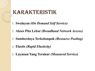 Karakteristik
1.

Swalayan (On Demand Self Service)

2.

Akses Pita Lebar (Broadband Network Access)

3.

Sumberdaya Terkelompok (Resource Pooling)

4.

Elastis (Rapid Elasticity)

5.

Layanan Yang Terukur (Measured Service)

 