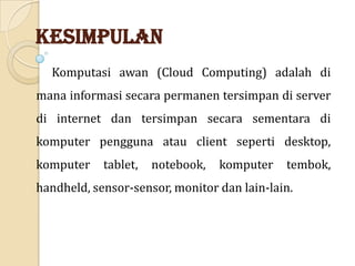 Kesimpulan
Komputasi awan (Cloud Computing) adalah di

mana informasi secara permanen tersimpan di server
di internet dan tersimpan secara sementara di
komputer pengguna atau client seperti desktop,
komputer

tablet,

notebook,

komputer

tembok,

handheld, sensor-sensor, monitor dan lain-lain.

 