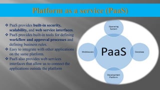  PaaS provides built-in security,
scalability, and web service interfaces.
 PaaS provides built-in tools for defining
workflow and approval processes and
defining business rules.
 Easy to integrate with other applications
on the same platform.
 PaaS also provides web services
interfaces that allow us to connect the
applications outside the platform
 