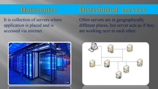 It is collection of servers where
application is placed and is
accessed via internet.
Often servers are in geographically
different places, but server acts as if they
are working next to each other.
 