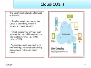 13/11/21 10
• The term Cloud refers to a Network
or Internet.
• - In other words, we can say that
Cloud is something, which is
present at remote location.
• - Cloud can provide services over
network, i.e., on public networks or
on private networks, i.e., WAN,
LAN or VPN.
• - Applications such as e-mail, web
conferencing, customer relationship
management (CRM),all run in
cloud.
Cloud(CO1..)
 
