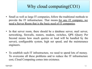 Why cloud computing(CO1)
13/11/21 12
• Small as well as large IT companies, follow the traditional methods to
provide the IT infrastructure. That means for any IT company, we
need a Server Room that is the basic need of IT companies.
• In that server room, there should be a database server, mail server,
networking, firewalls, routers, modem, switches, QPS (Query Per
Second means how much queries or load will be handled by the
server), configurable system, high net speed, and the maintenance
engineers.
• To establish such IT infrastructure, we need to spend lots of money.
To overcome all these problems and to reduce the IT infrastructure
cost, Cloud Computing comes into existence.
 