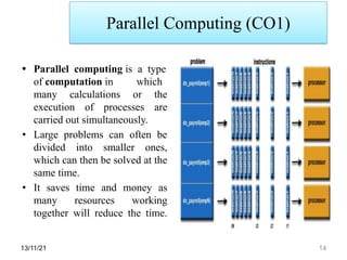 Parallel Computing (CO1)
13/11/21 14
• Parallel computing is a type
of computation in which
many calculations or the
execution of processes are
carried out simultaneously.
• Large problems can often be
divided into smaller ones,
which can then be solved at the
same time.
• It saves time and money as
many resources working
together will reduce the time.
 