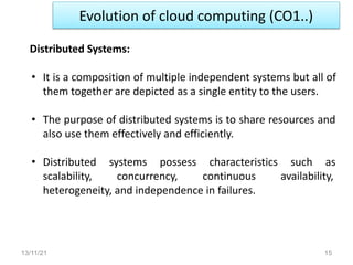 Evolution of cloud computing (CO1..)
13/11/21 15
Distributed Systems:
• It is a composition of multiple independent systems but all of
them together are depicted as a single entity to the users.
• The purpose of distributed systems is to share resources and
also use them effectively and efficiently.
• Distributed systems possess characteristics such as
scalability, concurrency, continuous availability,
heterogeneity, and independence in failures.
 