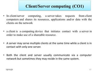 Client/Server computing (CO1)
13/11/21 17
• In client/server computing, a server takes requests from client
computers and shares its resources, applications and/or data with the
clients on the network
• a client is a computing device that initiates contact with a server in
order to make use of a shareable resource.
• A server may serve multiple clients at the same time while a client is in
contact with only one server.
• Both the client and server usually communicate via a computer
network but sometimes they may reside in the same system.
 